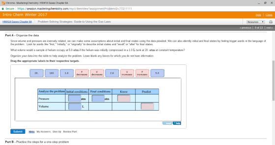 Chrome Master ingchemistry: HW 18 Gases Chapter 8A Secure https Intro Chem Winter 2017 HW 18 Gases Chapter BA Problem-Solving Strategies: Guide to Using the Gas Laws Resources previous l 9 of 13 l net Part A Organize the data. Since volume and pressure are inversely related, we can make some assumptions about initial and final states using the data provided. We can also identify initial and linal states by finding trigger words in the language of the problem. Look for words like first, initially, or original to describe initial states and result or after for final states What volume would a sample of helium occupy at 5.0 atm if the helium was initially compressed in a 1.0 L tank at 20. atm at constant temperature? Organize your data into the table to help analyze the problem. Leave blank any boxes for which you do not have information. Drag the appropriate labels to their respective targets. increases 5.0 decreases decreases Know Predict Analyze the problem Initial conditions Final conditions Volume help Submit Hints My Answers Give Up Review Part Part B Practice the steps for a one-step problem