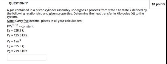 QUESTION 11 10 points A gas contained in a piston cylinder assembly undergoes a process from state 1 to state 2 defined by the following relationship and given properties. Determine the heat transfer in kilojoules (k) to the system. Note: Carry five decimal places in all your calculations p*v1.33 - constant E1 -528.3 k P1 = 125.3 kPa v1 = 1 m3 E2 = 515.5 P2 219.6 kPa