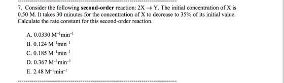 7. Consider the following second-order reaction: 2X ? Y. The initial concentration of X is 0.50 M. It takes 30 minutes for the concentration of X to decrease to 35% of its initial value. Calculate the rate constant for this second-order reaction. A. 0.0330 Mmin B. 0.124 M-min-1 C. 0.185 M-min-1 D.0.367 Mmin-1 E. 2.48 M-min-1
