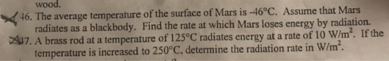 wood. 46. The average temperature of the surface of Mars is -46°C. Assume that Mars radiates as a blackbody. Find the rate at which Mars loses energy by radiation. 7. A brass rod at a temperature of 125°C radiates energy at a rate of 10 w/m2. If the temperature is increased to 250°C, determine the radiation rate in W/m.