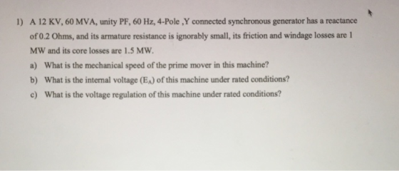 A 12 KV, 60 MVA, unity PF, 60 Hz, 4-Pole ,Y connected synchronous generator has a reactance of 0.2 Ohms, and its armature resistance is ignorably small, its friction and windage losses are 1 MW and its core losses are 1.5 MW a) What is the mechanical speed of the prime mover in this machine? b) What is the internal voltage (EA) of this machine under rated conditions? c) What is the voltage regulation of this machine under rated conditions? 1)