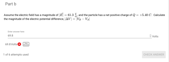 Part b Assume the electric field has a magnitude of |.3 nd the particle has a net positive charge of Q +5.40 C. calculate the magnitude of the electric potential difference, AV-Vp-Val Enter answer here 69.8 Volts 1 of 6 attempts used CHECK ANSWER