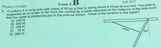 Exam Physics 1710-002 8. A uniform 5 m long pole with mass of 50 kg is free to swing about a hinge at one end. The pole is Fall 2017 supported at an angle of 30 from the vertical by a cable attached at the midpoint of the pole such that the cable is perpendicular to the pole as shown. What is the tension in the cable? A) 245 N B) 490 N C) 168 N D) 78 N E) 389 N
