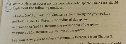 9. Write a class to represent the geometric solid sphere. Your class should mp plement the following methods .init...(self, radius) Creates a sphere having the given radius. nit(self, getRadius (self) Returns the radius of this sphere. surfaceArea(self) Returns the surface area of the sphere. volume (self) Returns the volume of the sphere. Use your new class to solve Programming Exercise 1 from Chapter 3.