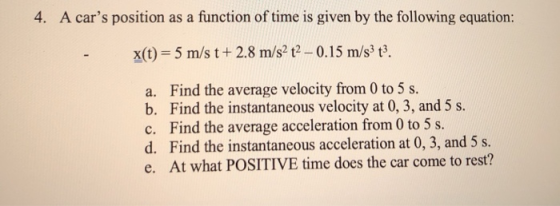 4. A cars position as a function of time is given by the following equation: x(t)-5 m/s t+2.8 m/s2 t-0.15 m/s3 t3. a. Find the average velocity from 0 to 5 s b. Find the instantaneous velocity at 0, 3, and 5s. c. Find the average acceleration from 0 to 5 s. d. Find the instantaneous acceleration at 0, 3, and 5 s. e. At what POSITIVE time does the car come to rest?