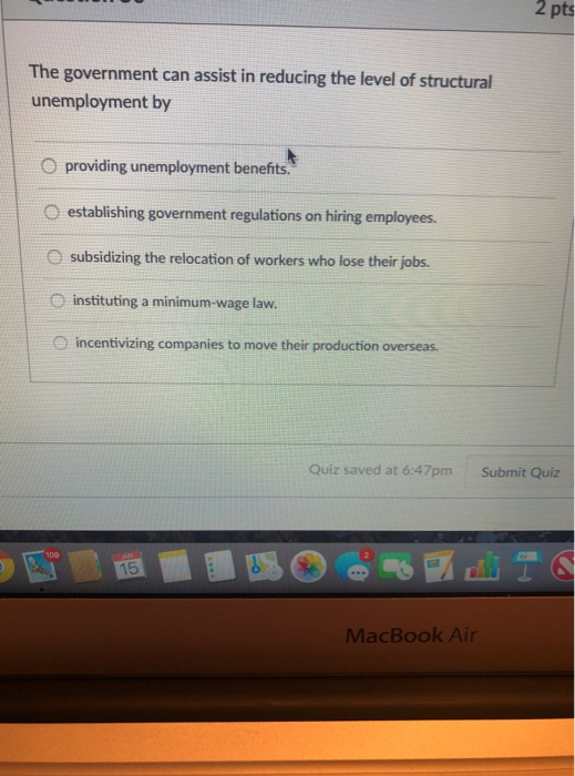 2 pts The government can assist in reducing the level of structural unemployment by O providing unemployment benefits. O establishing government regulations on hiring employees. subsidizing the relocation of workers who lose their jobs. O instituting a minimum-wage law incentivizing companies to move their production overseas. Quiz saved at 6:47pm Submit Quiz 15 MacBook Air