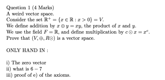 Question 1 (4 Marks) A weird vector space. Consider the set R+ = {2 ER: I >0} = V. We define addition by zey=ry, the product
