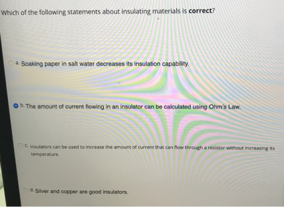 Which of the following statements about insulating materials is correct? oa. Soaking paper in salt water decreases its insulation capability O b. The amount of current flowing in an insulator can be calculated using Ohms Law. c. Insulators can be used to increase the amount of current that can flow through a resistor without increasing its temperature d. Silver and copper are good insulators.