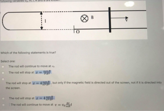 following variables Vo., Rand b ale kilo TO Which of the following statements is true? Select one: The rod will continue to move at vo. The rod will stop at x = ! The rod will stop at Х--4,, , but only if the magnetic field is directed out of the screen, not if it is directed into the screen. -The rod will stop at x = 4 The rod will continue to move at u = uo mR