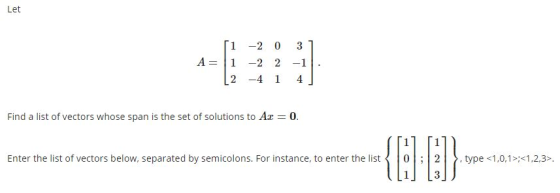 Let 1 -2 0 3 A=1 -2 2-1 2 -4 1 4 Find a list of vectors whose span is the set of solutions to Ax = 0. 1 1 Enter the list of v