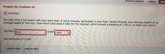 PRINTER VERSION BACK NEX Chapter 02, Problem 04 [ Incorrect. You step onto a hot beach with your bare feet. A nerve impulse, generated in your foot, travels through your nervous system at an average speed of 164 m/s. How much time does it take for the impulse, which travels a distance of 1.56 m, to reach your brain? Number 19.51 Units TT m/s the tolerance is +/-5% LINK TO TEXT LINK TO TEXT