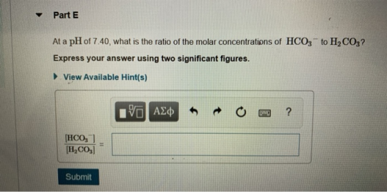 Part E At a pH of 7.40, what is the ratio of the molar concentrations of HCO3 to H,CO3? Express your answer using two signifi