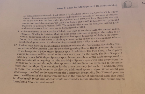 CA case 5 Cases for Management Decision-Making all calculations to three decimal places.) By checking prices, the Circular Club will be able to obtain insurance providing essentially the same amount of coverage as this year for only $600. For the first rodeo the Club ordered 10,000 tickets. Realizing the corn straints on available seating, the Club is ordering only 5,000 tickets for next year, and therefore its costs are reduced 50%. The sand for the arena for next year will be $300, and miscellaneous fixed costs are to be budgeted at $100 11. A few members in the Circular Club do not want to continue with the annual rodeo. undraiser. Shelley argues that she has spent hundreds of dollars on western ots, hats, and other items of clothing to wear to the rodeo. Are the expenses related However, Shelley is insistent that the Club must continue to conduct the rodeo as an annual f bo ot? to Shelleys purchases of rodeo clothing relevant costs? Why or why r 12. Rather than hire t he local catering company to cater the Contestant Hospitality Tent, members of the Circular Club are considering asking Shadys Bar-B-O to cater the event in exchange for a $600 Major Sponsor spot. In addition, The Fun Shop, a local party will supply business, will be asked to donate a tent to use for the event. The Fun Shop also be given a $600 Major Sponsor spot. Several members of the Club are opposed to this consideration, arguing that the two Major Sponsor spots will take away from the money to be earned throgh other sponsors. Adrian Stein has explained to the mem ers that the Major Sponsor signs for the arena cost only $48 each. In addition, there is more than enough room to display two additional sponsor signs. What would you encourage the Club to do concerning the Contestant Hospitality Tent? Would your an- swer be different if the arena were limited in the number of additional signs that could be displayed? What kind of cost would we consider in this situation that would not be found on a financial statement?