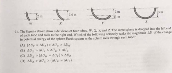 2 m 3 m 2.5 m 2 m 21. figures above views of four w, and The same sphere dropped into the change of each tube and rolls to the right end, which of the following correctly ranks the magnitude AU of in potential energy of the sphere-Earth system as the sphere rolls through each tube? (A) (AU (C) AUX (AUw AUy)