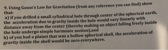 9. Using Gausss Law for Gravitation (from any reference you can find) show that: a) if you drilled a small cylindrical hole through center of the spherical earth the acceleration due to gravity inside the hole would vary linearly with distance away from the center (thereby making an object falling freely inside the hole undergo simple harmonic motion),and b) of you had a planet that was a hollow spherical shell, the acceleration of gravity inside the shell would be zero everywhere.