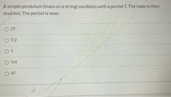 A simple pendulum (mass on a string) oscillates with a period T. The mass is then doubled. The period is now: 0 27 OT/2 OT O