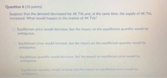 Question 6 (10 points) Suppose that the demand decreased for 4K TVs and, at the same time, the supply of 4K TVs increased. What would happen in the market of 4K TVs? Equilibrium price would decrease, but the impact on the equilibrium quantity would be ambiguous Equilibrium price would increase, but the impact on the equilibrium quantity would be ambiguous Equilibrium quantity would decrease, but the impact on equilibrium price would be ambiguous Equilibrium quantity would increase, but the impact on equilibrium price would be ambiguous