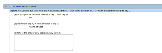 9. -/3 points SerCP11 1.9.P.056 airplane flies 200 km due west from city A to city B and then 310 km in the direction of 24.0° north of west from city B to city C. (a) In straight-line distance, how far is city C from city A? km (b) Relative to city A, in what direction is city C? onorth of west (C) Why is the answer only approximately correct?