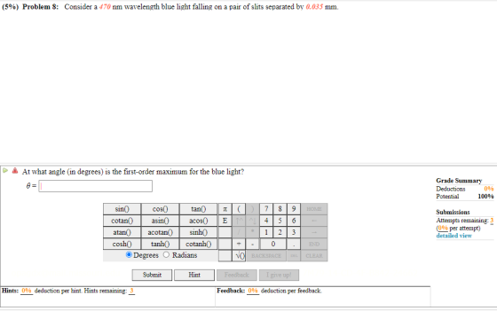 (5%) Problem 8: Consider a 470 nm wavelength blue light falling on a pair of slits separated by 0.035 mm. A At what angle (in