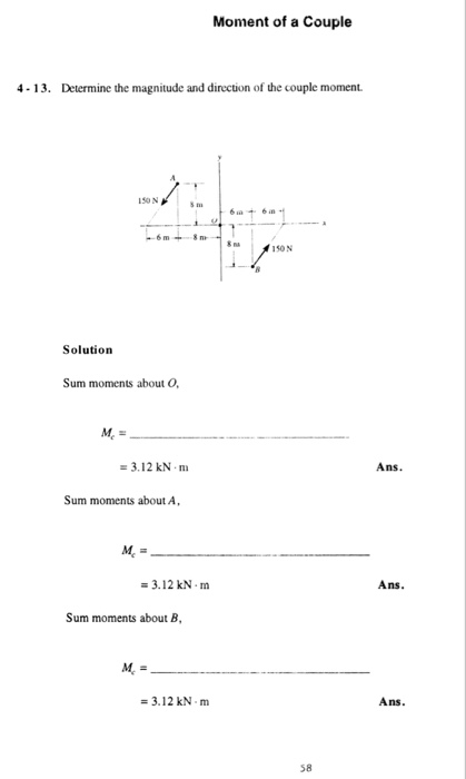 Moment of a Couple 4-13. Determine the magnitude and direction of the couple moment. 150 N 616 m 150N Solution Sum moments about O Mc 3.12 kN m Ans. Sum moments about A 3.12 kN m Ans. Sum moments about B, -3.12 kN m Ans. 58