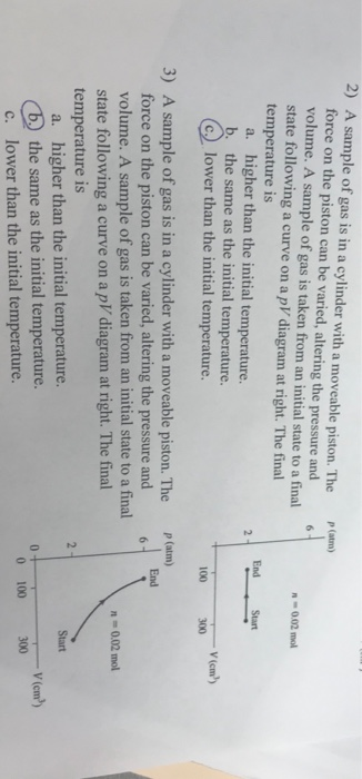 2) A sample of gas is in a cylinder with a moveable piston. The (m force on the piston can be varied, altering the pressure and 6 volume. A sample of gas is taken from an initial state to a final state following a curve on a pV diagram at right. The final temperature is n 002 mo End Start a. higher than the initial temperature. b. the same as the initial temperature G lower than the initial temperature. 100 300 A sample of gas is in a cylinder with a moveable piston. The force on the piston can be varied, altering the pressure and volume. A sample of gas is taken from an initial state to a final state following a curve on a pV diagram at right. The final temperature is 3) P(atm) n-0,02 mol a. higher than the initial temperature. b the same as the initial temperature. c. lower than the initial temperature. Start V(cm2) 300 V(cm2) 0 100