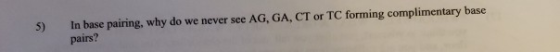 5) In base pairing, why do we never see AG, GA, CT or TC forming complimentary base pairs?