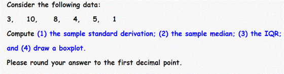Consider the following data: 3, 10, 8, 4, 5, 1 Compute (1) the sample standard derivation; (2) the sample median: (3) the IQR: and (4) draw a boxplot Please round your answer to the first decimal point.
