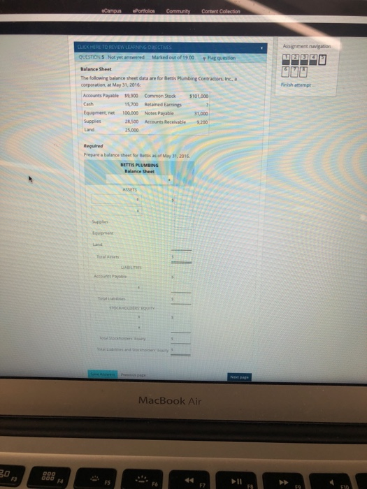 SNot yet answered Marked out of 19.00gqestion Balance Sheet The following balance sheet data are for Betis Plumbing Contractors, Inc. a corporation, a May 31, 2016 Finish attempt Accounts Payable 59.900 Common Stock $101,000 Cash Equipment, net 100.000 Notes Payable Supplies 15,700 Retained Earnings 31,000 28,500 Accounts Receivable 9,200 5,000 Required Prepare a balance sheer for Betis as of May 31, 2016 BETTIS PLUMBING Balance Sheet Total Assets MacBook Air F3 FS F6 F7