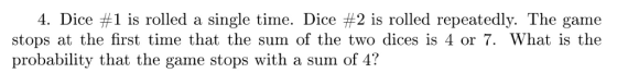 4. Dice #1 is rolled a single time. Dice #2 is rolled repeatedly. The game stops at the first time that the sum of the two dices is 4 or 7. What is the probability that the game stops with a sum of 4?