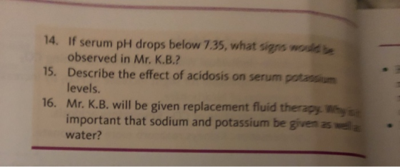 14. If serum pH drops below 7.35, what signs would be 15. Describe the effect of acidosis on serum potassium observed in Mr. K.B.? levels. Why s r. K.B. will be given replacement fluid therapy important that sodium and potassium be given as well a water?