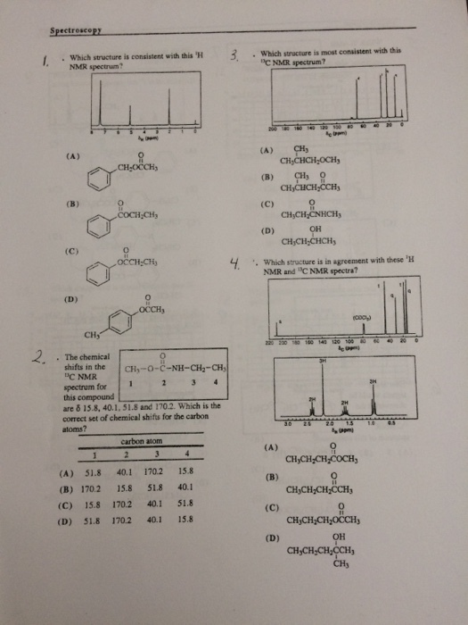 SpectrosceP . Which structure is consistent with this H Which stracture is most consistent with this c NMR spectrum? NMR spectrum? CA) CH CH CHCH-OCH CHyCHCH CCH CH,CH CNHCH CHjCH-CHCHy MR and C NMR spectra? CH-OCCH (B) CH Q OH 4. Which structure is in agreement with these H CHy · The chemical shifts in the CHy-O-C-NH-CH2-CH DC NMR spectrum for 1 3 this compound are δ 15.8, 40.1, 51.8 and 170.2. Which is the correct set of chemical shifts for the carbon atoms? carbon atom (A) 51.8 40.1 170.2 15.8 (B) 170.2 15.8 51.8 40.1 (C) 15.8 170.2 40.1 51.8 (D) 51.8 170.2 40.1 15.8 CH CH,CH CCH 0 OH CHyCH,CH CCH CHy