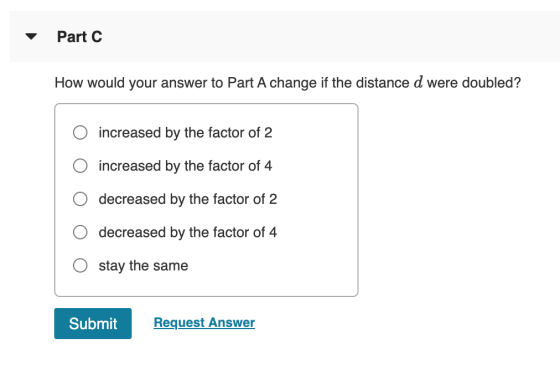Part C How would your answer to Part A change if the distance d were doubled? increased by the factor of 2 increased by the f
