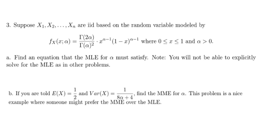 3. Suppose X1, X2, , Xn are iid based on the random variable modeled by 2,0-1 (1-2)a-1 where 0 < x < 1 and α > 0 a. Find an equation that the MLE for a must satisfy. Note: You will not be able to explicitly solve for the MLE as in other problems b. If you are told E(X) = 2 and Var(X) = 8a14, example where someone might prefer the MME over the MLE find the MME for a. This problem is a nice