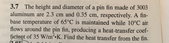 3.7 The height and diameter of a pin fin made of 3003 aluminum are 2.3 cm and 0.35 cm, respectively. A fin- base temperature of 65°C is maintained while 10°C air flows around the pin fin, producing a heat-transfer coef- fieient of 35 W/m2·K. Find the heat transfer from the fin.