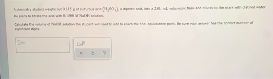 A chemistry student weighs out 0.115 g of sulfurous acid (H,SO,), a diprotic acid, into a 250 mL volumetric flask and dilutes