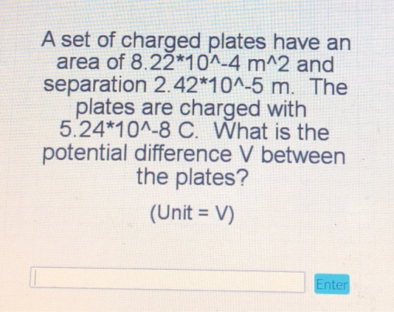A set of charged plates have an area of 8.22*10^-4 m^2 and separation 2.42*10^-5 m. The plates are charged with 5.24*10^-8 C.