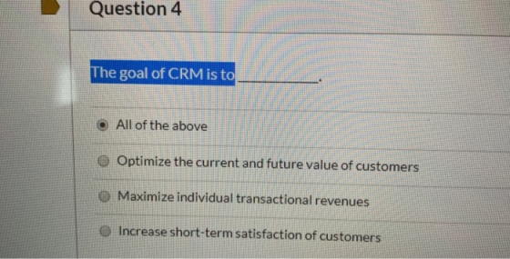 Question 4 The goal of CRM is to O All of the above Optimize the current and future value of customers O Maximize individual