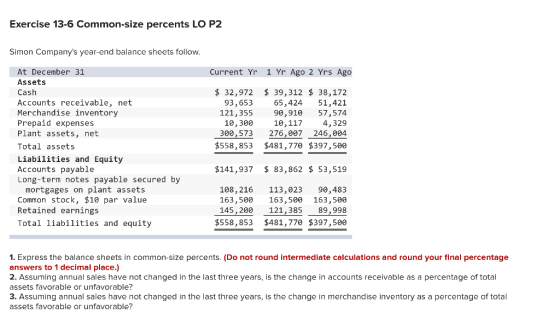 Exercise 13-6 Common-size percents LO P2 Simon Companys year-end balance sheets follow. Current Yr 1 Yr Ago 2 Yrs Ago At Dec