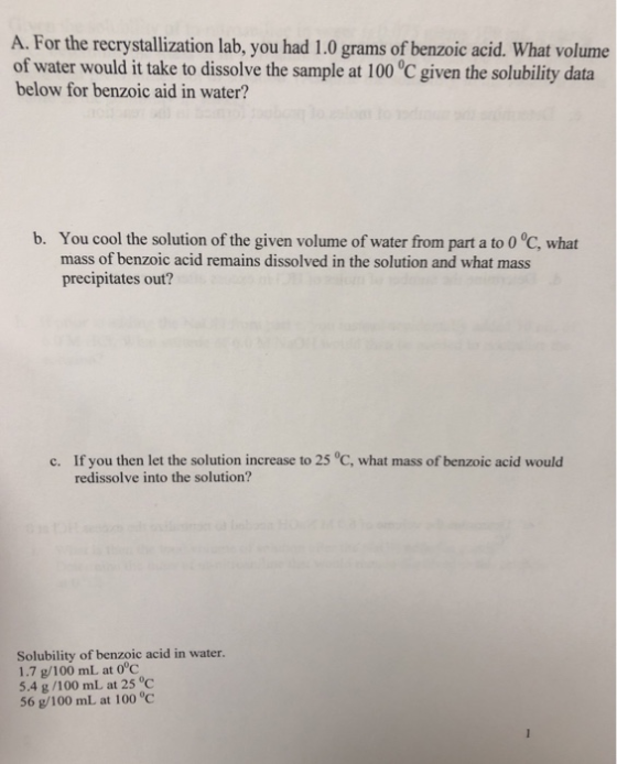 A. For the recrystallization lab, you had 1.0 grams of benzoic acid. What volume of water would it take to dissolve the sample at 100 °C given the solubility data below for benzoic aid in water? You cool the solution of the given volume of water from part a to 0 °C, what mass of benzoic acid remains dissolved in the solution and what mass precipitates out? b. If you then let the solution increase to 25 °C, what mass of benzoic acid would redissolve into the solution? c. Solubility of benzoic acid in water. 1.7 g/100 mL at 0°c 5.4 g/100 mL at 25°C 56 g/100mL at 100 °C