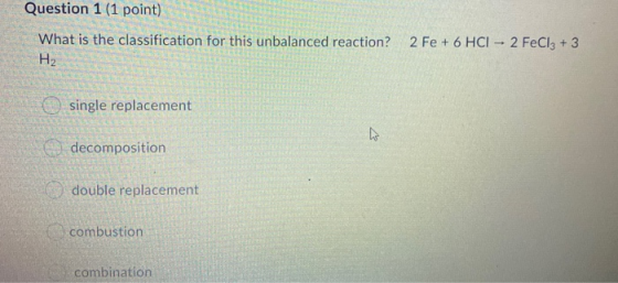 Question 1 (1 point) What is the classification for this unbalanced reaction? 2 Fe + 6 HCI - 2 FeCl3 + 3 H2 single replacemen