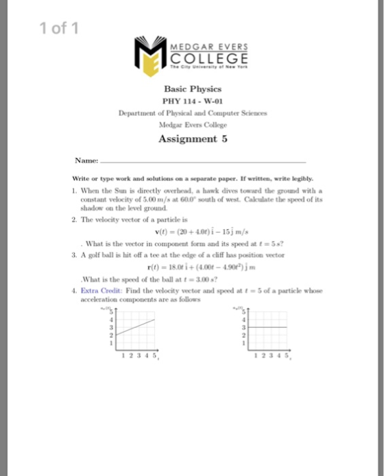 1 of 1 MEDGAR EVERS COLLEGE he City University of Nes Tere Basic Physics PHY 114 -W-01 Department of Physical and Computer Sciences Medgar Evers College Assignment 5 Name: Write or type work and solutions on a separate paper. If written, write legibly. 1. When the Sun is directly overhead, a hawk dives toward the ground with a constant velocity of 5.00 m/s at 60.0 south of west. Caculate the speed of its shadow on the level ground 2. The velocity vector of a particle is What is the vector in component form and its speed at t-5s? 3. A golf ball is hit off a tee at the edge of a cliff has position veetor r(t) 18.0ti+(4.00-4.90)jm What is the speed of the ball at 3.00s? Extra Credit: Find the velocity vector and speed at t-5 of a particle whose acceleration components are as follows 1 2345 12345