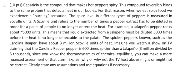 (10 pts) Capsaicin is the compound that makes hot peppers spicy. This compound reversibly binds 1. to the same protein that d