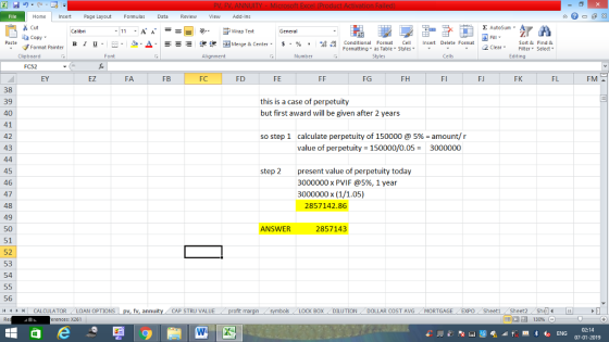 Home nert Page Layout Formulas Data Review View dd-Ins Cut Σ AutoSum Wrap Text aCopy в 1 프 . Ej-., Δ. : rーー 逻锂函Merge & Center. $, % , 弼,8 C Paste Conditional Format CeInsert Delete Format Formatting as Table Styles2 Clear Sort &Find & Format Painter Clipboard Font Alignment Number Styles Cells Edting FC52 EY EZ FA FB FD FE FG FH FI FK FL FM 38 39 40 41 42 43 this is a case of perpetuity but first award will be given after 2 years so step 1 calculate perpetuity of 150000 @ 5%-amount/ r value of perpetuity 150000/0.053000000 45 46 47 48 49 50 51 52 53 54 step 2present value of perpetuity today 3000000x PVIF @5%, 1 year 3000000 x (1/1.05) 2857142.86 ANSWER 2857143 56 /4 | CALCULATOR . LOAN OPTIONS CAP STRU VALUE BOX DILUTION DOLLAR COST AVGMORTGAGE EXPO Sheetl Sheet2 ShelI rences: x261 02:14 07-01-2019