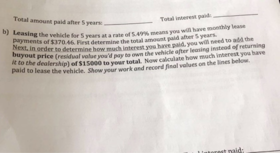 Total amount paid after 5 years:-- Total interest paid: payments evehicle for years at a rate of 5.49% means you will have monthly lease of $370.46. First determine the total amou nt paid after 5 years Next,in order to determine how much interest you have p buyout price aid, you will need to add the (residual value youd pay to own the vehicle after leasing instead of returning tne dealership) of $15000 to your total. Now calculate how much interest you have paid to lease the vehicle. Show your work and record final values on the lines below. l intorest naid