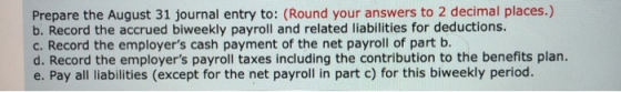 Prepare the August 31 journal entry to: (Round your answers to 2 decimal places.) b. Record the accrued biweekly payroll and