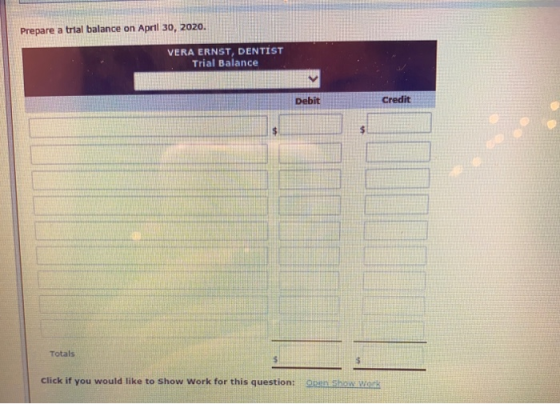 Prepare a trial balance on April 30, 2020. VERA ERNST, DENTIST Trial Balance Debit Credit Totals $ Click if you would like to