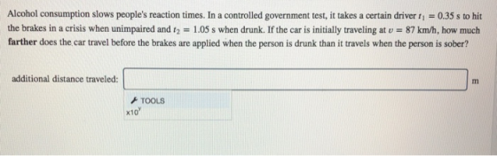 Alcohol consumption slows peoples reaction times. In a controlled government test, it takes a certain driver t - 0.35 s to hit the brakes in a crisis when unimpaired and 12 1.05 s when drunk. If the car is initially traveling at v 87 km/h, how much farther does the car travel before the brakes are applied when the person is drunk than it travels when the person is sober? additional distance traveled TOOLS x10