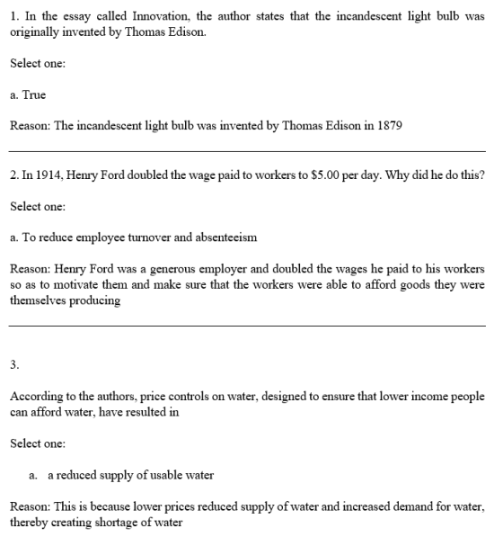 1. In the essay called Innovation, the author states that the incandescent light bulb was originally invented by Thomas Edison. Select one Reason: The incandescent light bulb was invented by Thomas Edison in 1879 2. In 1914, Henry Ford doubled the wage paid to workers to $5.00 per day. Why did he do this? Select one a. To reduce employee turnover and absenteeism Reason: Henry Ford was a generous employer and doubled the wages he paid to his workers so as to motivate them and make sure that the workers were able to afford goods they were themselves producing According to the authors, price controls on water, designed to ensure that lower income people can afford water, have resulted in Select one a. a reduced supply of usable water Reason: This is because lower prices reduced supply of water and increased demand for water, thereby creating shortage of water