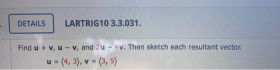 DETAILS LARTRIG10 3.3.031. Find u + v, u - v, and 2u - 4v. Then sketch each resultant vector. u = (4,3), v = (3,5)