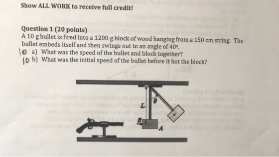 Show ALL WORK to receive full credit! Question 1 (20 points) A 10 g bullet is fired into a 1200 g block of wood hanging from a 150 cm string. The bullet embeds itself and then swings out to an angle of 40。 o a) What was the speed of the bullet and block together? o b) What was the initial speed of the bullet before it hot the block?
